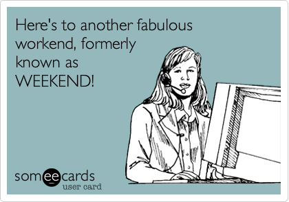 Here's to another fabulous
workend, formerly 
known as 
WEEKEND!