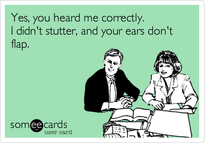 Yes, you heard me correctly. 
I didn't stutter, and your ears don't flap.
