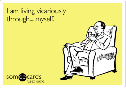 I am living vicariously through.....myself.