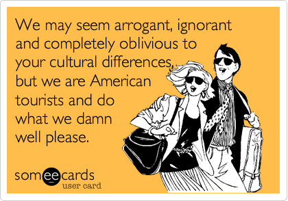 We may seem arrogant, ignorant  and completely oblivious to
your cultural differences,
but we are American
tourists and do
what we damn
well please.