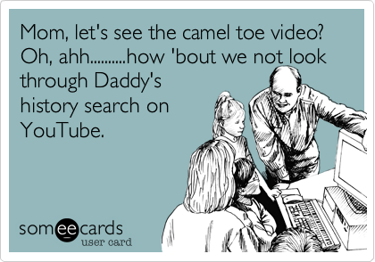 Mom, let's see the camel toe video?
Oh, ahh..........how 'bout we not look through Daddy's
history search on
YouTube.