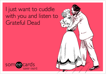 I just want to cuddle
with you and listen to
Grateful Dead