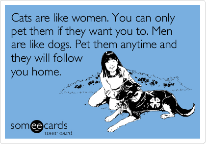 Cats are like women. You can only pet them if they want you to. Men  are like dogs. Pet them anytime and they will follow
you home.