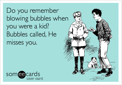 Do you remember
blowing bubbles when
you were a kid? 
Bubbles called, He
misses you.