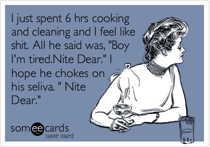 I just spent 6 hrs cooking
and cleaning and I feel like
shit. All he said was, "Boy
I'm tired.Nite Dear." I
hope he chokes on
his seliva. " Nite
Dear."