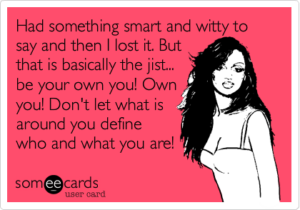 Had something smart and witty to say and then I lost it. But
that is basically the jist...
be your own you! Own
you! Don't let what is
around you define
who and what you are! 