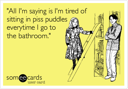 "All I'm saying is I'm tired of 
sitting in piss puddles
everytime I go to
the bathroom."