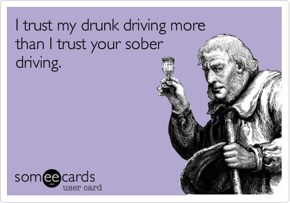 I trust my drunk driving more
than I trust your sober
driving.