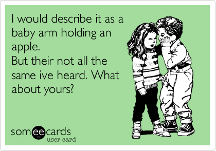 I would describe it as a
baby arm holding an
apple.
But their not all the
same ive heard. What
about yours?