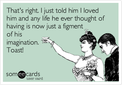 That's right. I just told him I loved him and any life he ever thought of having is now just a figment
of his
imagination.
Toast!