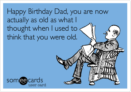 Happy Birthday Dad, you are now actually as old as what I
thought when I used to
think that you were old.