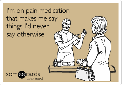 I'm on pain medication 
that makes me say 
things I'd never
say otherwise.