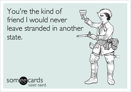 You're the kind of
friend I would never
leave stranded in another
state.