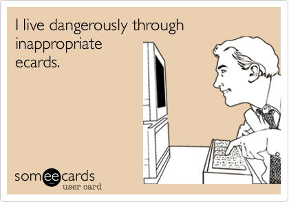 I live dangerously through inappropriate
ecards. 