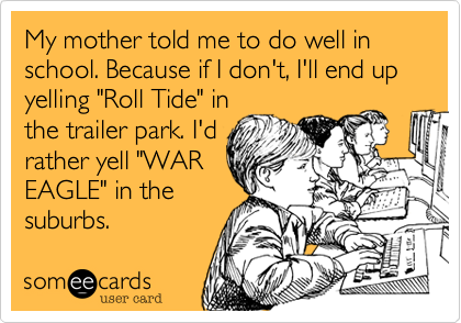 My mother told me to do well in school. Because if I don't, I'll end up yelling "Roll Tide" in
the trailer park. I'd
rather yell "WAR
EAGLE" in the
suburbs.