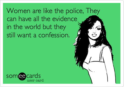 Women are like the police, They can have all the evidence
in the world but they
still want a confession.