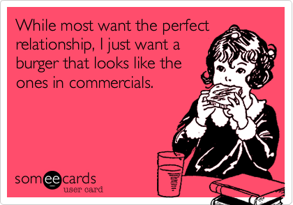 While most want the perfect
relationship, I just want a
burger that looks like the
ones in commercials.