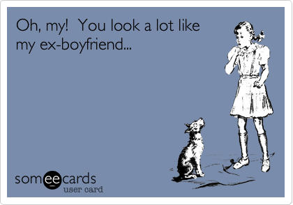 Oh, my!  You look a lot like
my ex-boyfriend...