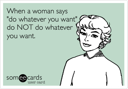 When a woman says 
"do whatever you want" 
do NOT do whatever
you want.