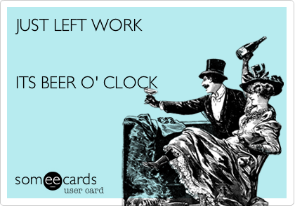 JUST LEFT WORK  


ITS BEER O' CLOCK 