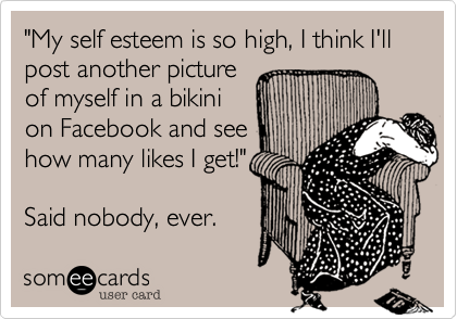 "My self esteem is so high, I think I'll post another picture 
of myself in a bikini
on Facebook and see
how many likes I get!"

Said nobody, ever.