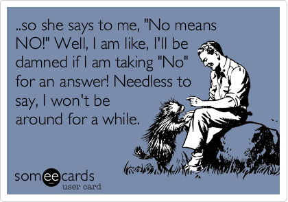 ..so she says to me, "No means NO!" Well, I am like, I'll be
damned if I am taking "No"
for an answer! Needless to
say, I won't be
around for a while.