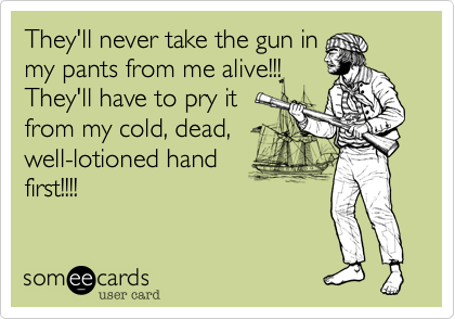 They'll never take the gun in
my pants from me alive!!!
They'll have to pry it
from my cold, dead,
well-lotioned hand
first!!!!