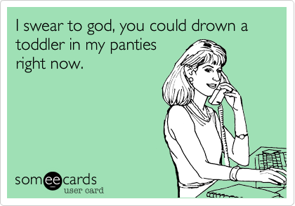 I swear to god, you could drown a toddler in my panties
right now.