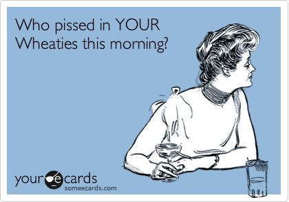 Who pissed in YOUR
Wheaties this morning?