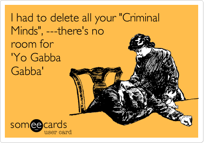 I had to delete all your "Criminal Minds", ---there's no
room for 
'Yo Gabba
Gabba'