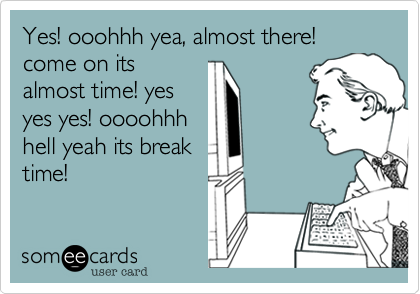 Yes! ooohhh yea, almost there! come on its
almost time! yes
yes yes! oooohhh
hell yeah its break
time!