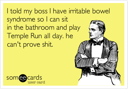 I told my boss I have irritable bowel syndrome so I can sit
in the bathroom and play
Temple Run all day. he
can't prove shit.