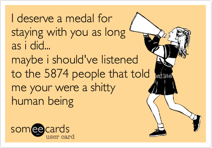 I deserve a medal for
staying with you as long
as i did...
maybe i should've listened
to the 5874 people that told
me your were a shitty
human being