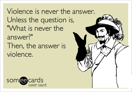 Violence is never the answer.
Unless the question is,
"What is never the
answer?"
Then, the answer is
violence. 