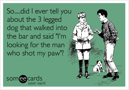 So.....did I ever tell you
about the 3 legged
dog that walked into
the bar and said "I'm
looking for the man
who shot my paw"?