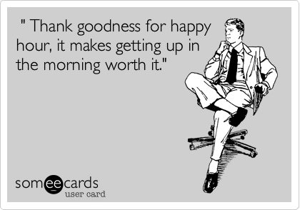  " Thank goodness for happy
hour, it makes getting up in
the morning worth it."