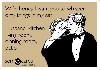 Wife: honey I want you to whisper dirty things in my ear.

Husband: kitchen,
living room,
dinning room,
patio