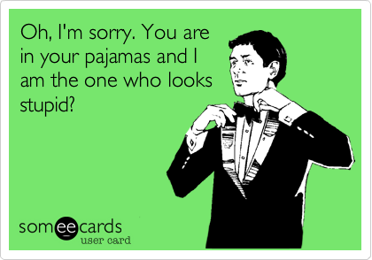 Oh, I'm sorry. You are
in your pajamas and I
am the one who looks
stupid? 