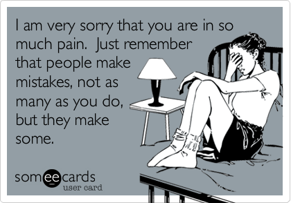 I am very sorry that you are in so
much pain.  Just remember
that people make
mistakes, not as
many as you do,
but they make
some.