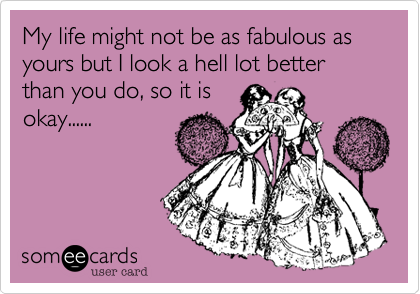 My life might not be as fabulous as yours but I look a hell lot better than you do, so it is
okay......
