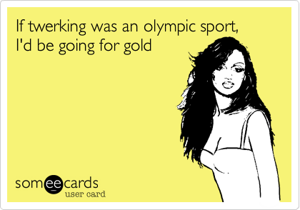 If twerking was an olympic sport, 
I'd be going for gold