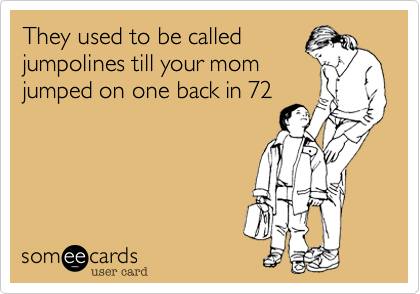 They used to be called
jumpolines till your mom
jumped on one back in 72