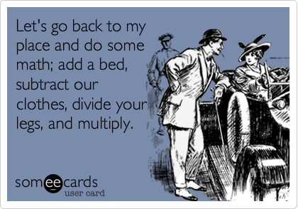 Let's go back to my
place and do some
math; add a bed,
subtract our
clothes, divide your
legs, and multiply.