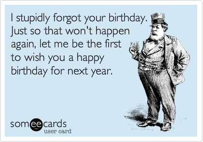 I stupidly forgot your birthday.
Just so that won't happen
again, let me be the first
to wish you a happy
birthday for next year.