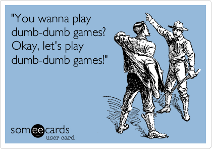 "You wanna play
dumb-dumb games? 
Okay, let's play
dumb-dumb games!"