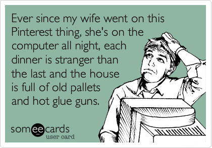 Ever since my wife went on this Pinterest thing, she's on the
computer all night, each
dinner is stranger than
the last and the house
is full of old pallets
and hot glue guns. 