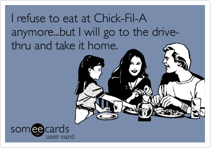 I refuse to eat at Chick-Fil-A anymore...but I will go to the drive-thru and take it home.