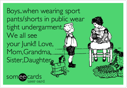 Boys..when wearing sport pants/shorts in public wear
tight undergarment..
We all see
your Junk!! Love,
Mom,Grandma,
Sister,Daughter