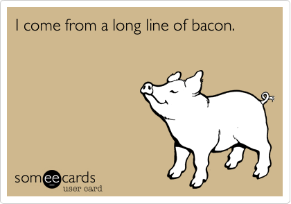 I come from a long line of bacon.