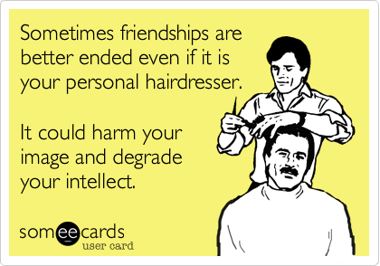 Sometimes friendships are
better ended even if it is
your personal hairdresser.

It could harm your
image and degrade
your intellect. 